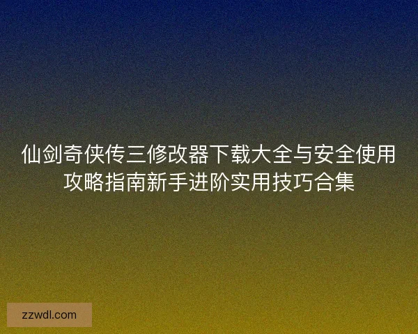 仙剑奇侠传三修改器下载大全与安全使用攻略指南新手进阶实用技巧合集